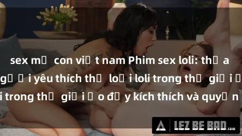 sex mẹ con việt nam Phim sex loli: thỏa mãn đam mê của người yêu thích thể loại loli trong thế giới ảo đầy kích thích và quyến rũ.