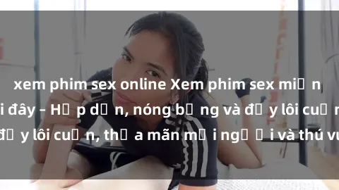 xem phim sex online Xem phim sex miễn phí online ngay tại đây – Hấp dẫn, nóng bỏng và đầy lôi cuốn, thỏa mãn mọi người và thú vui của bạn!