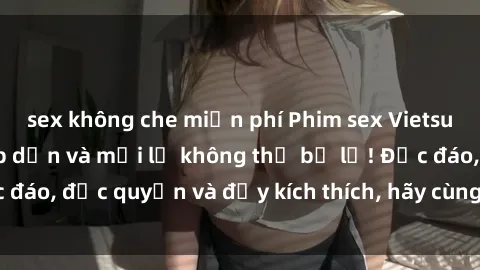 sex không che miễn phí Phim sex Vietsub: Trải nghiệm hấp dẫn và mới lạ không thể bỏ lỡ! Độc đáo, độc quyền và đầy kích thích, hãy cùng khám phá ngay!