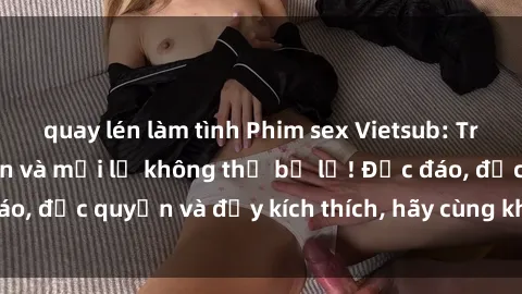 quay lén làm tình Phim sex Vietsub: Trải nghiệm hấp dẫn và mới lạ không thể bỏ lỡ! Độc đáo, độc quyền và đầy kích thích, hãy cùng khám phá ngay!