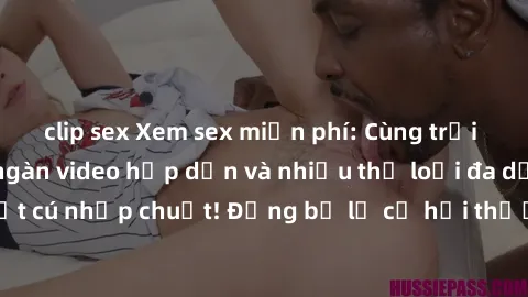 clip sex Xem sex miễn phí: Cùng trải nghiệm với hàng ngàn video hấp dẫn và nhiều thể loại đa dạng chỉ trong một cú nhấp chuột! Đừng bỏ lỡ cơ hội thưởng thức tuyệt vời này ngay hôm nay!