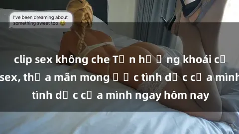 clip sex không che Tận hưởng khoái cảm với gái xinh sex, thỏa mãn mong ước tình dục của mình ngay hôm nay