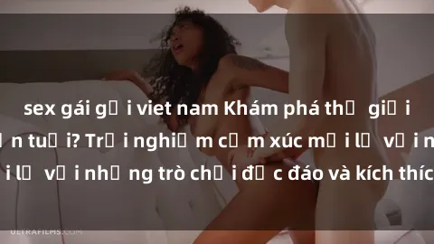 sex gái gọi viet nam Khám phá thế giới sex trực tuyến: Hơn tuổi? Trải nghiệm cảm xúc mới lạ với những trò chơi độc đáo và kích thích người lớn