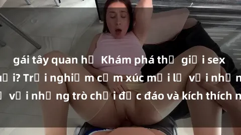 gái tây quan hệ Khám phá thế giới sex trực tuyến: Hơn tuổi? Trải nghiệm cảm xúc mới lạ với những trò chơi độc đáo và kích thích người lớn