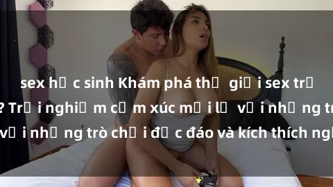 sex học sinh Khám phá thế giới sex trực tuyến: Hơn tuổi? Trải nghiệm cảm xúc mới lạ với những trò chơi độc đáo và kích thích người lớn