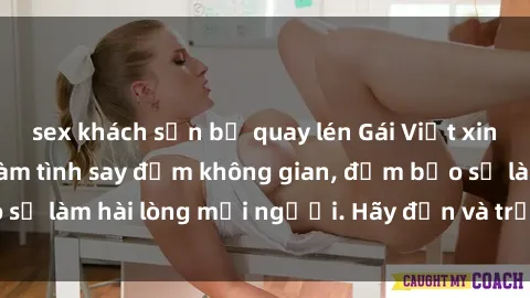sex khách sạn bị quay lén Gái Việt xinh đẹp, nồng nàn làm tình say đắm không gian, đảm bảo sẽ làm hài lòng mọi người. Hãy đến và trải nghiệm ngay!