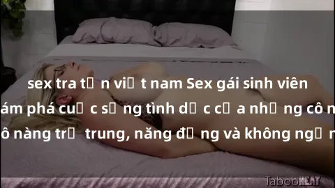 sex tra tấn việt nam Sex gái sinh viên hot nhất: Cùng khám phá cuộc sống tình dục của những cô nàng trẻ trung, năng động và không ngần ngại thử nghiệm!
