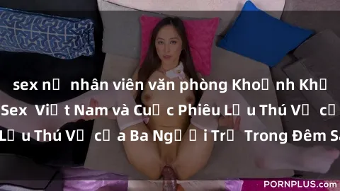 sex nữ nhân viên văn phòng Khoảnh Khắc Đầy Kịch Tính: Sex  Việt Nam và Cuộc Phiêu Lưu Thú Vị của Ba Người Trẻ Trong Đêm Say Đắm