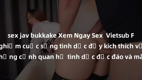 sex jav bukkake Xem Ngay Sex  Vietsub Full HD - Cùng trải nghiệm cuộc sống tình dục đầy kích thích với những cảnh quan hệ tình dục độc đáo và mãnh liệt trong bộ phim này!
