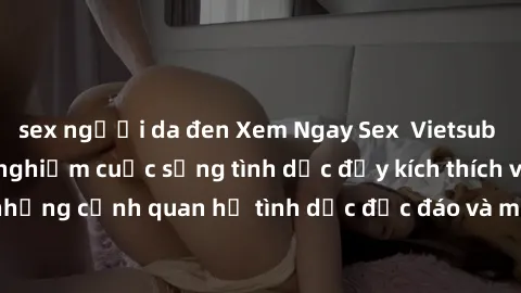 sex người da đen Xem Ngay Sex  Vietsub Full HD - Cùng trải nghiệm cuộc sống tình dục đầy kích thích với những cảnh quan hệ tình dục độc đáo và mãnh liệt trong bộ phim này!