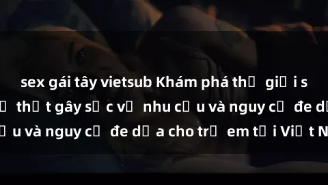 sex gái tây vietsub Khám phá thế giới sex loli Việt Nam: Sự thật gây sốc về nhu cầu và nguy cơ đe dọa cho trẻ em tại Việt Nam