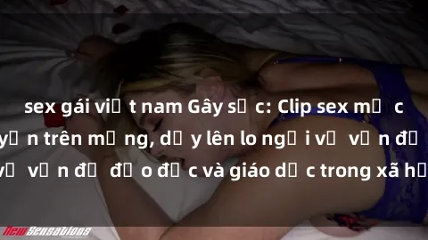 sex gái việt nam Gây sốc: Clip sex mẹ con Việt Nam lan truyền trên mạng, dấy lên lo ngại về vấn đề đạo đức và giáo dục trong xã hội hiện nay.