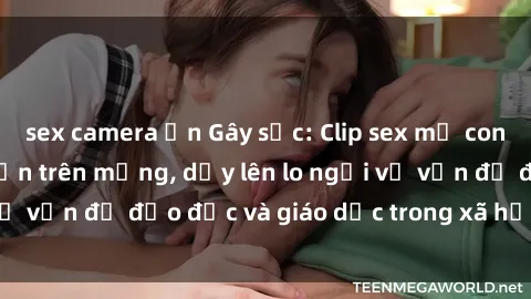sex camera ẩn Gây sốc: Clip sex mẹ con Việt Nam lan truyền trên mạng, dấy lên lo ngại về vấn đề đạo đức và giáo dục trong xã hội hiện nay.
