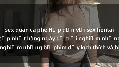 sex quán cà phê Hấp dẫn với sex hentai vietsub mới nhất, cập nhật hàng ngày để trải nghiệm những bộ phim đầy kích thích và hấp dẫn.